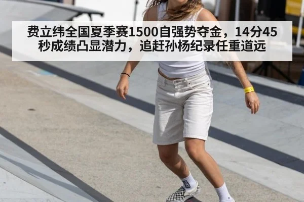 费立纬全国夏季赛1500自强势夺金,14分45秒成绩凸显潜力,追赶孙杨纪录任重道远