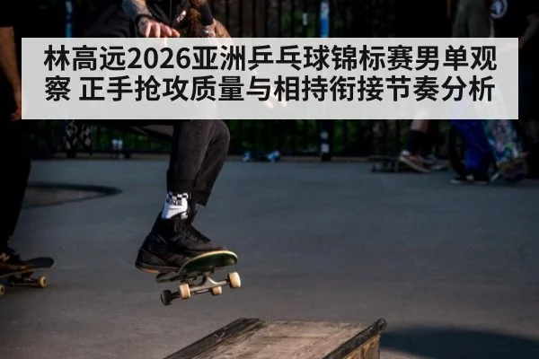 林高远2026亚洲乒乓球锦标赛男单观察 正手抢攻质量与相持衔接节奏分析