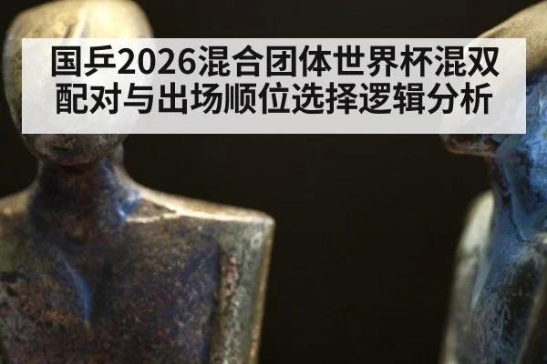 国乒2026混合团体世界杯混双配对与出场顺位选择逻辑分析